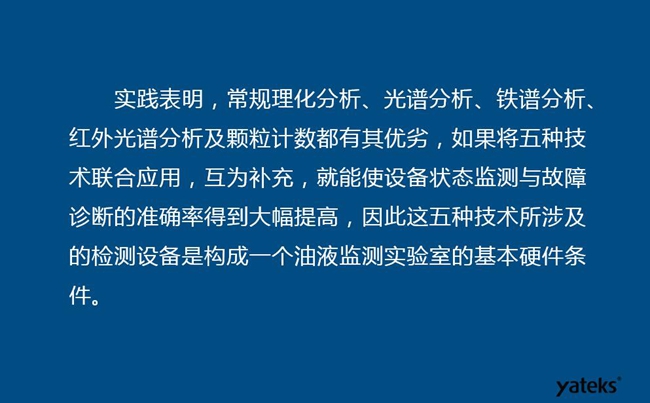 由于常規(guī)理化分析、光譜分析、鐵譜分析、紅外光譜分析及顆粒計(jì)數(shù)各有其優(yōu)劣，實(shí)踐表明五種技術(shù)結(jié)合應(yīng)用，互為補(bǔ)充能使設(shè)備診斷率得到大幅提高。