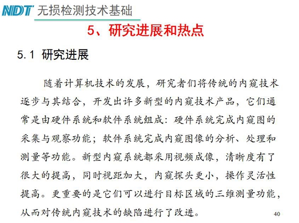 工業內窺鏡研究進展和熱點：隨著計算機技術發展，許多新型內窺鏡技術產品被開發出來，新型內窺系統采用視頻成像，清晰度有了較大提高，更重要的是可以進行目標區域三維測量