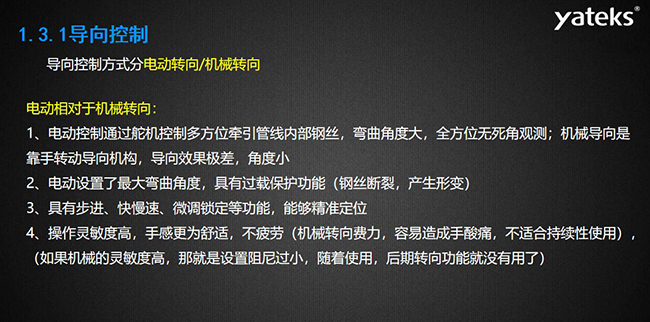導向控制方式分電動轉向/機械轉向，電動控制通過舵機控制多方位牽引管線內部鋼絲，彎曲角度大， 全方位無死角觀測；機械導向是靠手轉動導向機構，導向效果極差，角度??；電動設置了最大彎曲角度， 具有過載保護功能（鋼絲斷裂，產生形變）；具有步進、快慢速、微調鎖定等功能，能夠精準定位；操作靈敏度高， 手感更為舒適，不疲勞（機械轉向費力，容易造成手酸痛，不適合持續(xù)性使用）， （如果機械的靈敏度高，那就是設置阻尼過小，隨著使用，后期轉向功能就沒有用了）